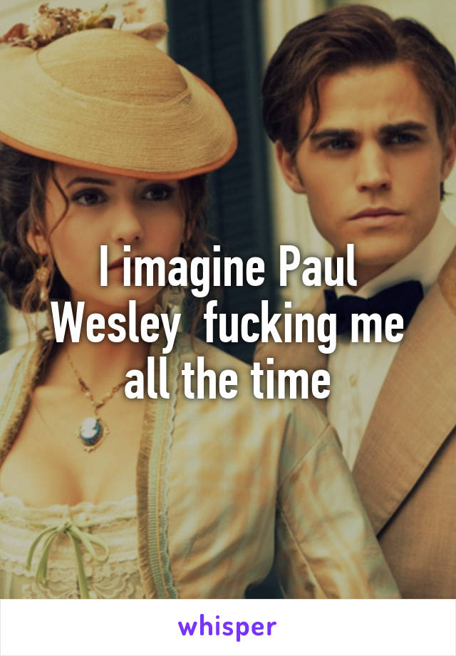 I imagine Paul Wesley  fucking me all the time