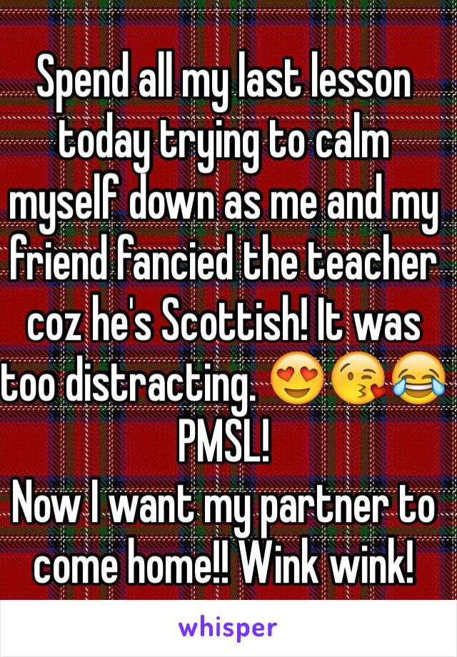 Spend all my last lesson today trying to calm myself down as me and my friend fancied the teacher coz he's Scottish! It was too distracting. 😍😘😂 PMSL! 
Now I want my partner to come home!! Wink wink! 