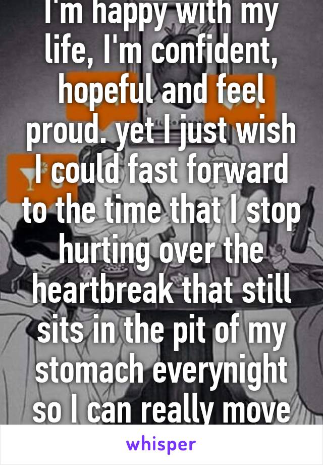 I'm happy with my life, I'm confident, hopeful and feel proud. yet I just wish I could fast forward to the time that I stop hurting over the heartbreak that still sits in the pit of my stomach everynight so I can really move on 