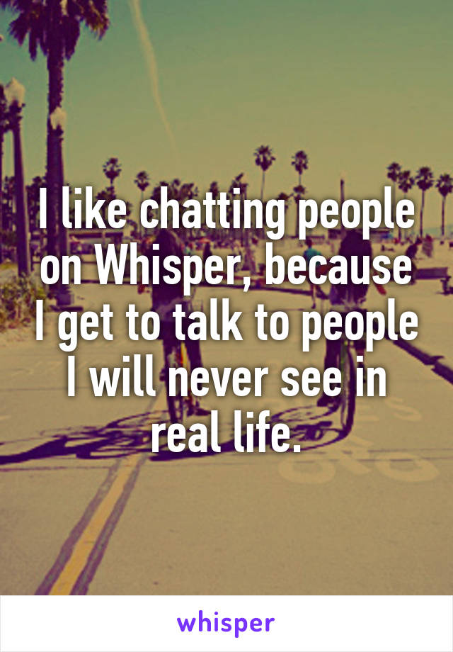 I like chatting people on Whisper, because I get to talk to people I will never see in real life.