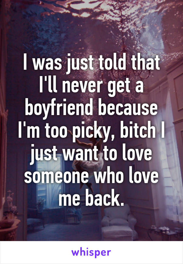 I was just told that I'll never get a boyfriend because I'm too picky, bitch I just want to love someone who love me back.