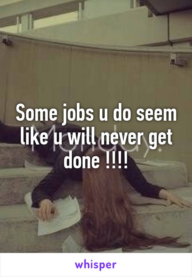 Some jobs u do seem like u will never get done !!!!