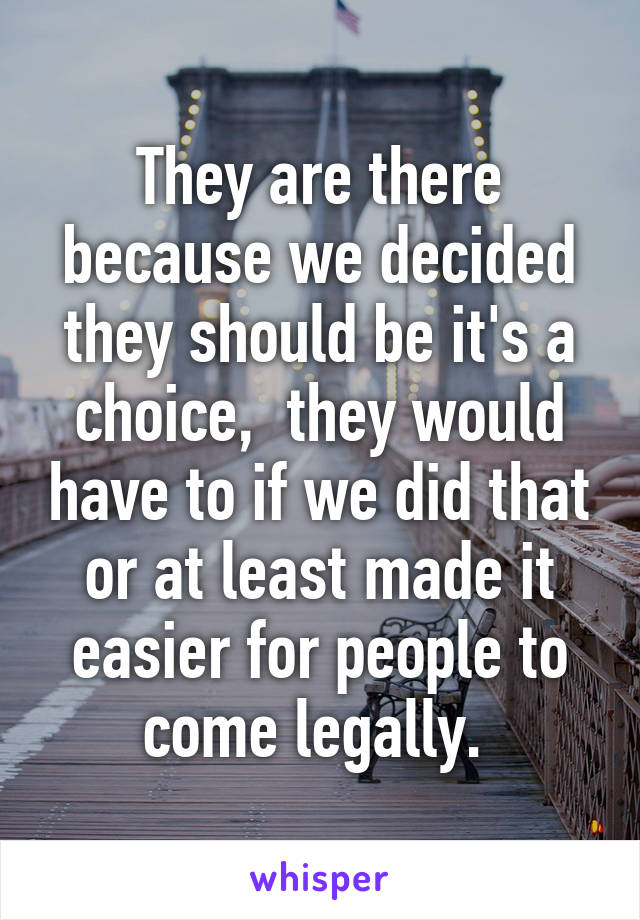 They are there because we decided they should be it's a choice,  they would have to if we did that or at least made it easier for people to come legally. 