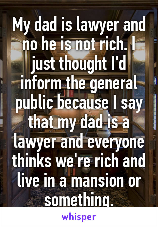 My dad is lawyer and no he is not rich. I just thought I'd inform the general public because I say that my dad is a lawyer and everyone thinks we're rich and live in a mansion or something.