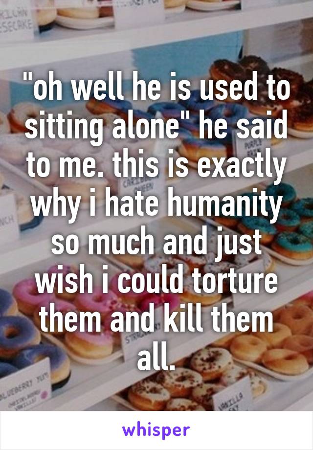 "oh well he is used to sitting alone" he said to me. this is exactly why i hate humanity so much and just wish i could torture them and kill them all.