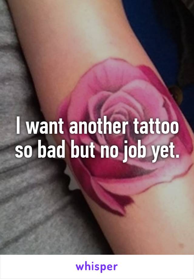 I want another tattoo so bad but no job yet.