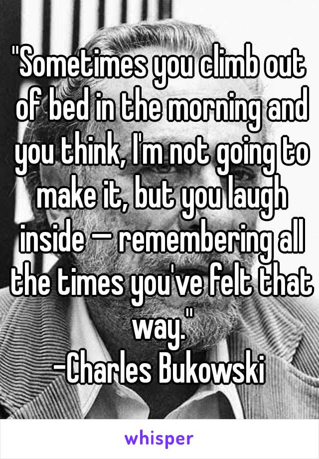 "Sometimes you climb out of bed in the morning and you think, I'm not going to make it, but you laugh inside — remembering all the times you've felt that way."
-Charles Bukowski