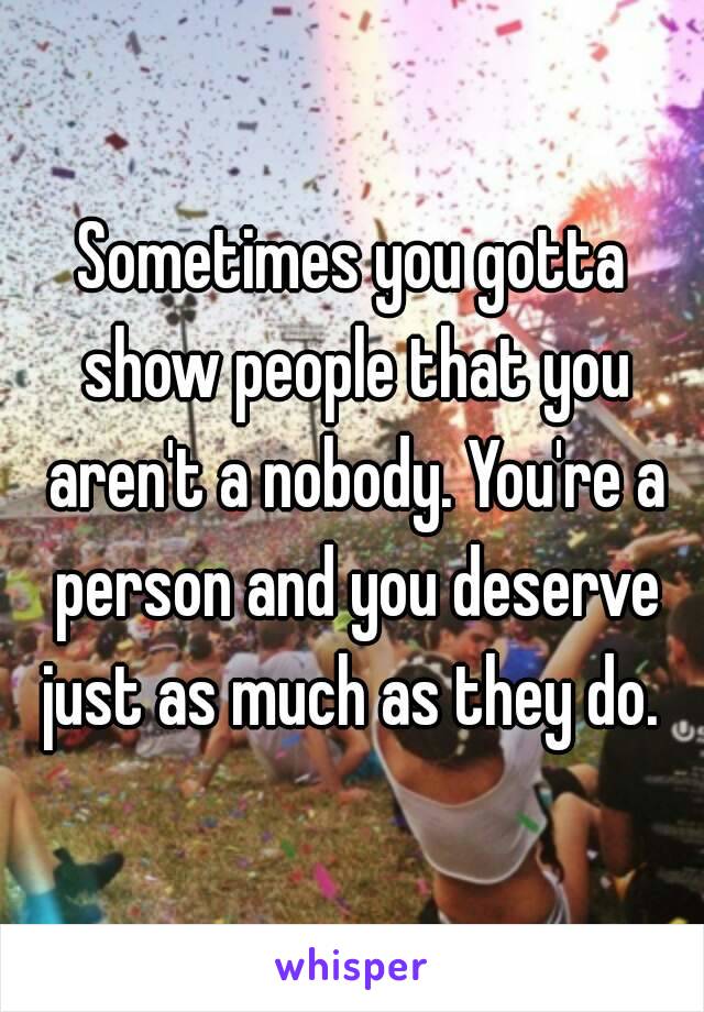 Sometimes you gotta show people that you aren't a nobody. You're a person and you deserve just as much as they do. 