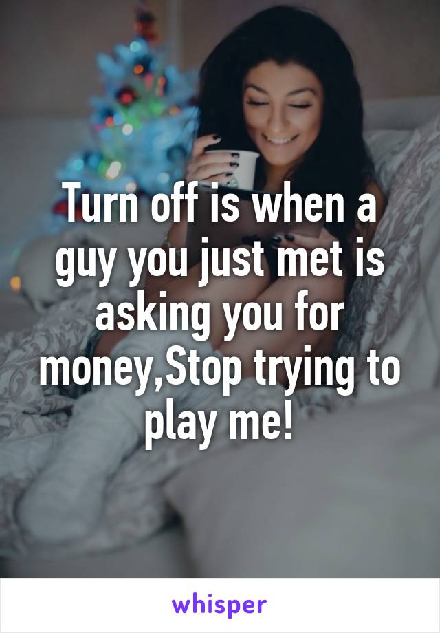 Turn off is when a guy you just met is asking you for money,Stop trying to play me!