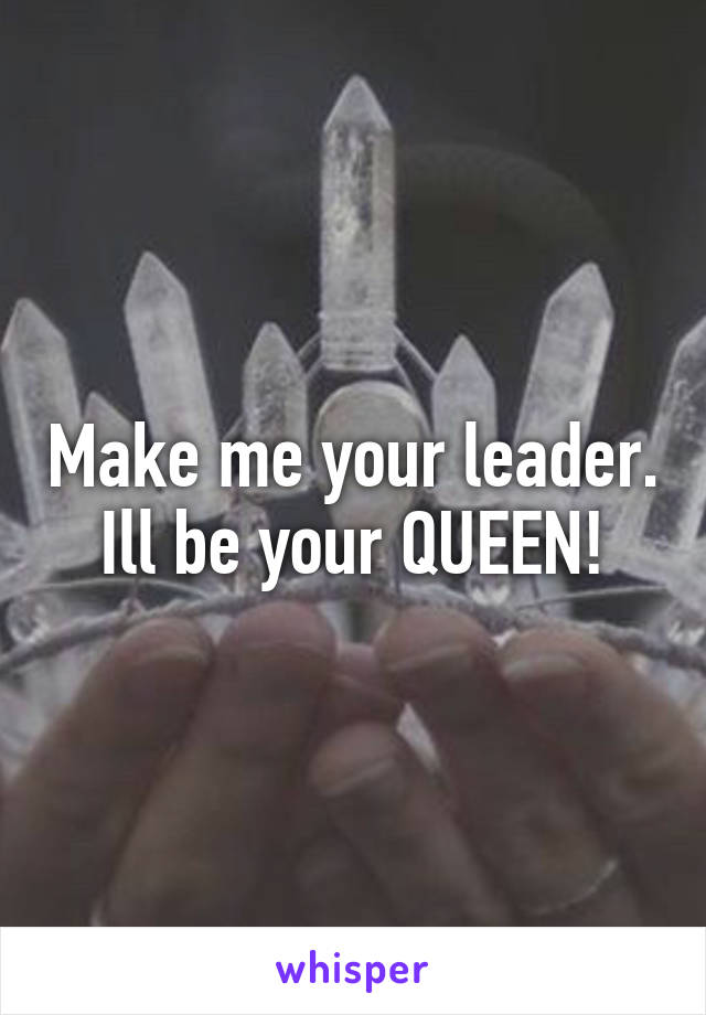 Make me your leader. Ill be your QUEEN!