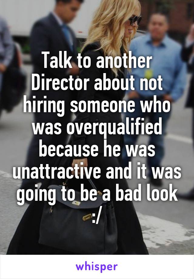 Talk to another Director about not hiring someone who was overqualified because he was unattractive and it was going to be a bad look :/