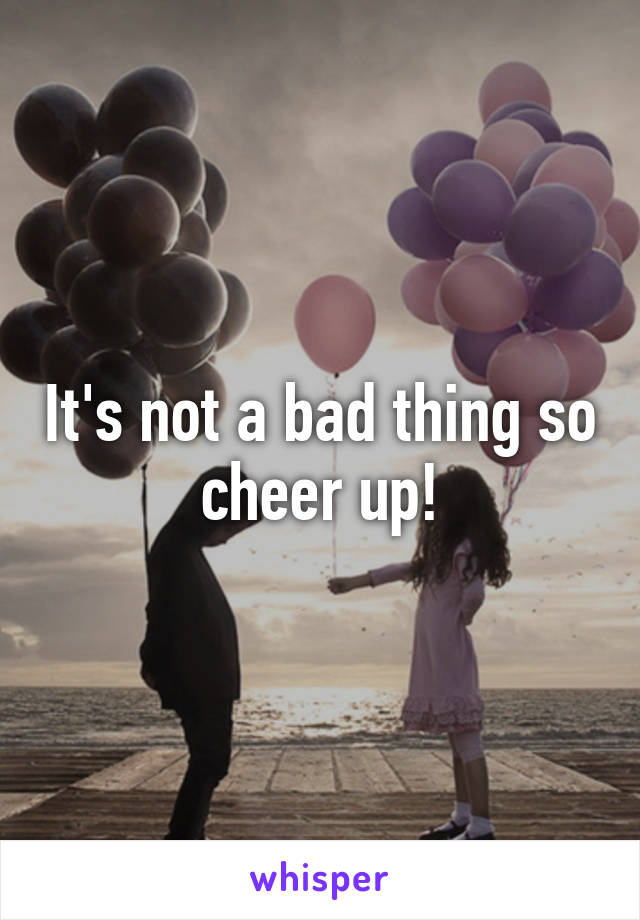 It's not a bad thing so cheer up!