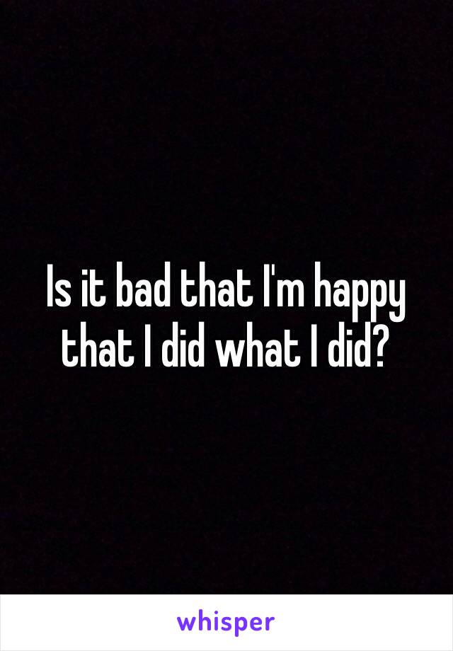 Is it bad that I'm happy that I did what I did? 