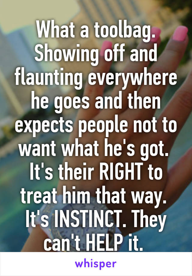 What a toolbag. Showing off and flaunting everywhere he goes and then expects people not to want what he's got.  It's their RIGHT to treat him that way.  It's INSTINCT. They can't HELP it. 