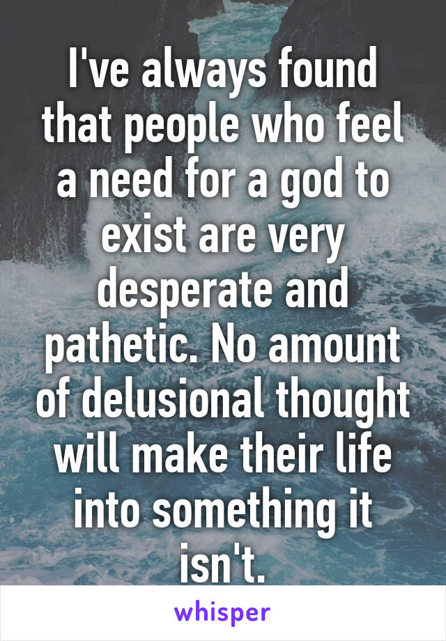 I've always found that people who feel a need for a god to exist are very desperate and pathetic. No amount of delusional thought will make their life into something it isn't.