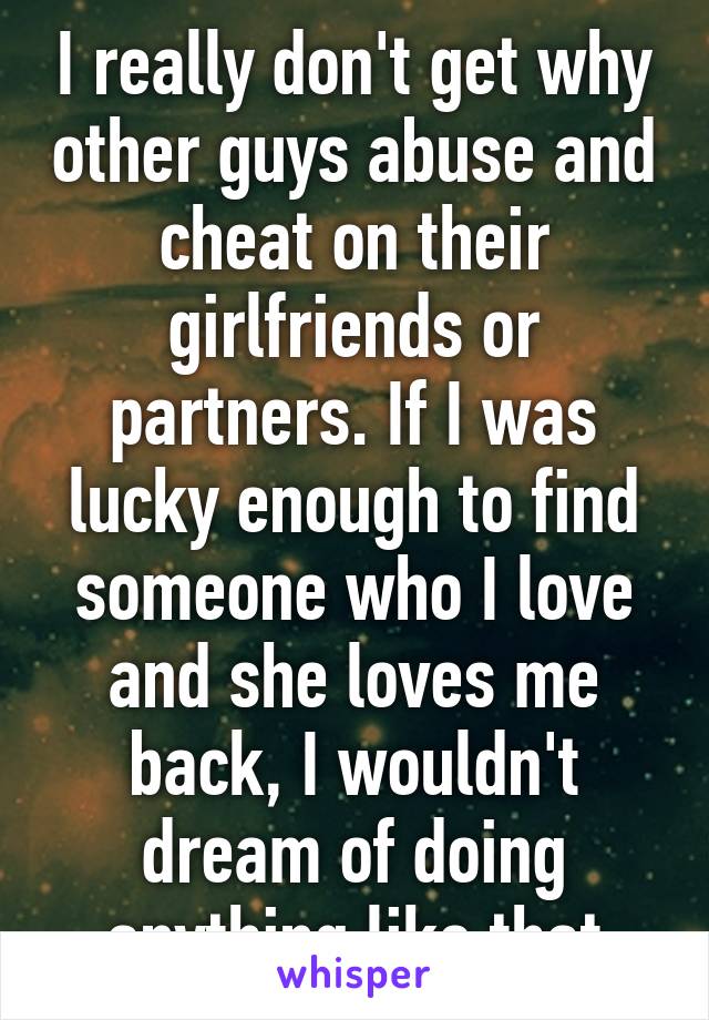 I really don't get why other guys abuse and cheat on their girlfriends or partners. If I was lucky enough to find someone who I love and she loves me back, I wouldn't dream of doing anything like that