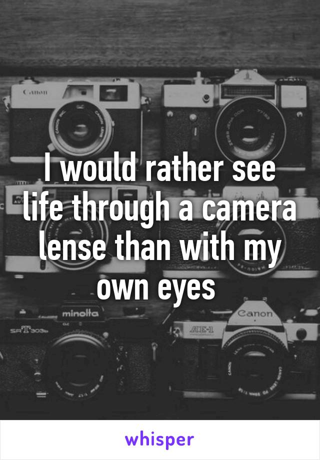 I would rather see life through a camera lense than with my own eyes 