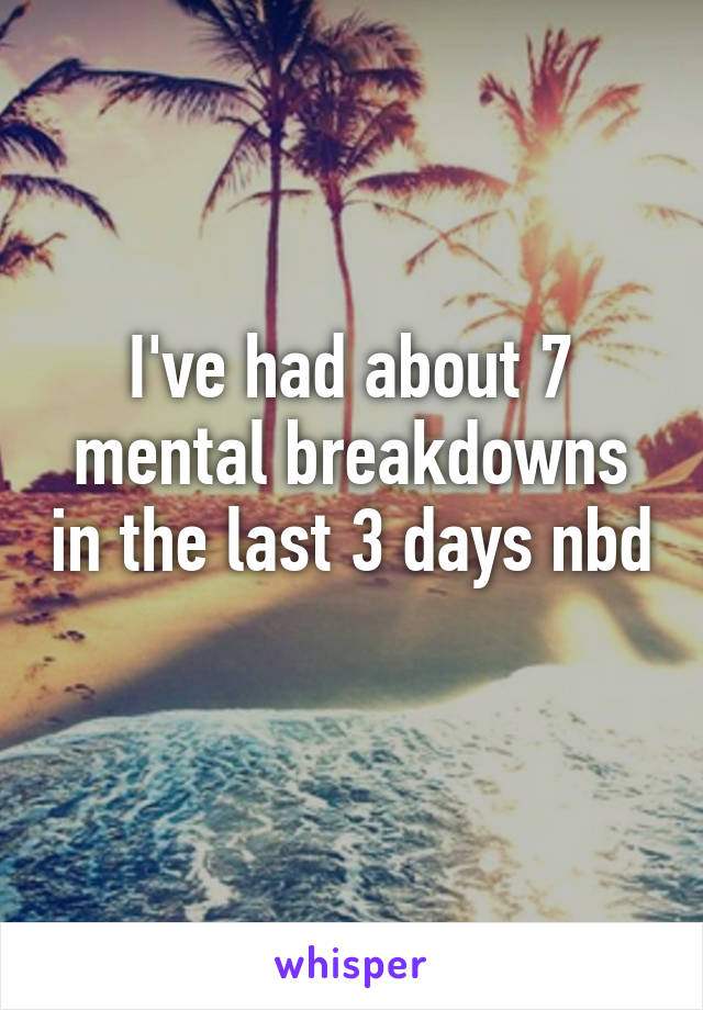 I've had about 7 mental breakdowns in the last 3 days nbd 