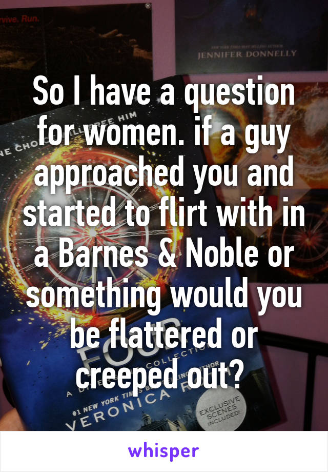 So I have a question for women. if a guy approached you and started to flirt with in a Barnes & Noble or something would you be flattered or creeped out? 