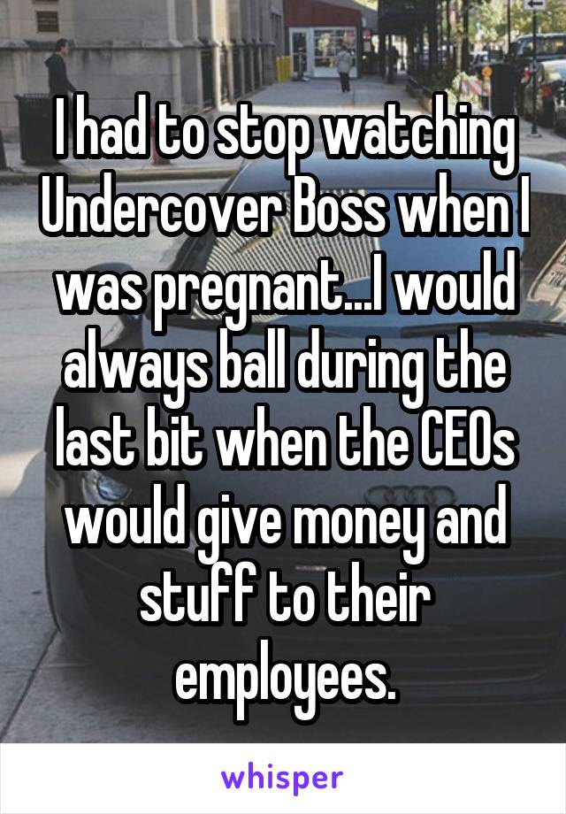 I had to stop watching Undercover Boss when I was pregnant...I would always ball during the last bit when the CEOs would give money and stuff to their employees.