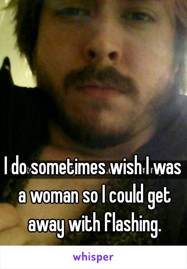 I do sometimes wish I was a woman so I could get away with flashing.