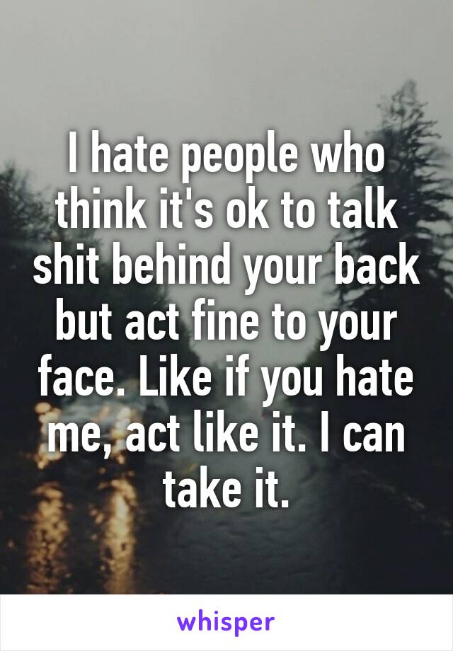 I hate people who think it's ok to talk shit behind your back but act fine to your face. Like if you hate me, act like it. I can take it.