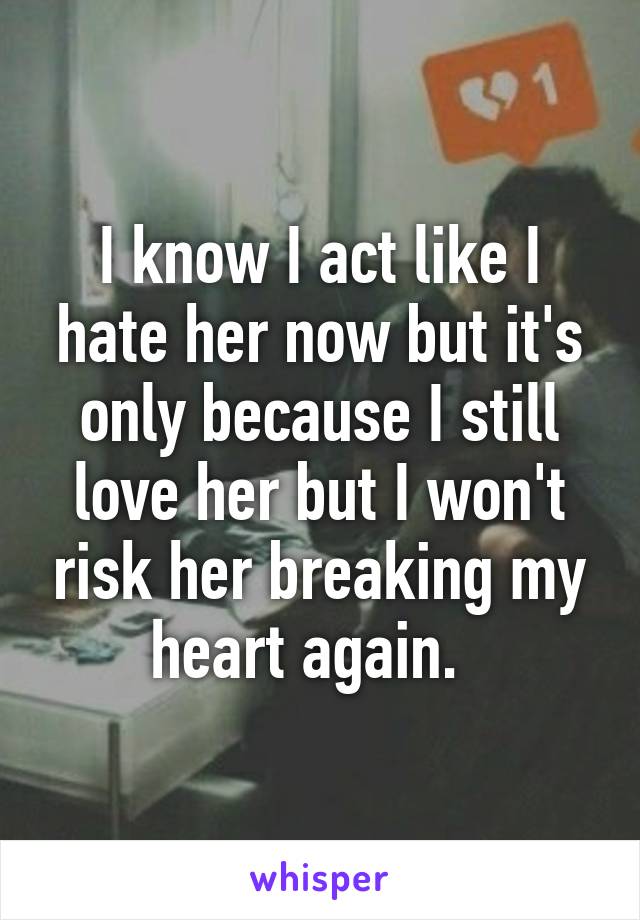 I know I act like I hate her now but it's only because I still love her but I won't risk her breaking my heart again.  