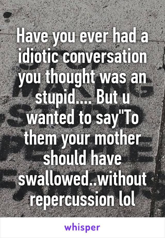 Have you ever had a idiotic conversation you thought was an stupid.... But u wanted to say"To them your mother should have swallowed..without repercussion lol