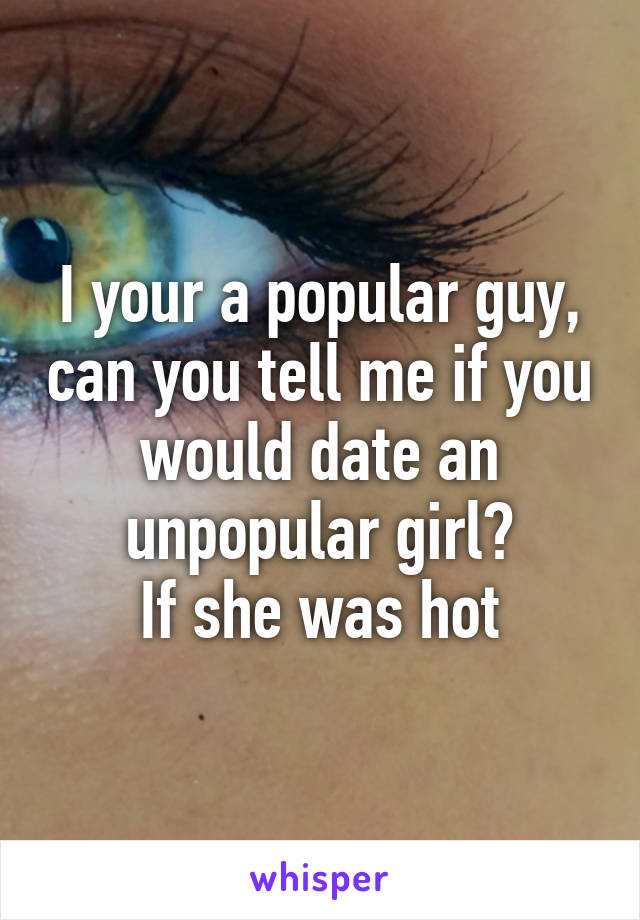 I your a popular guy, can you tell me if you would date an unpopular girl?
If she was hot