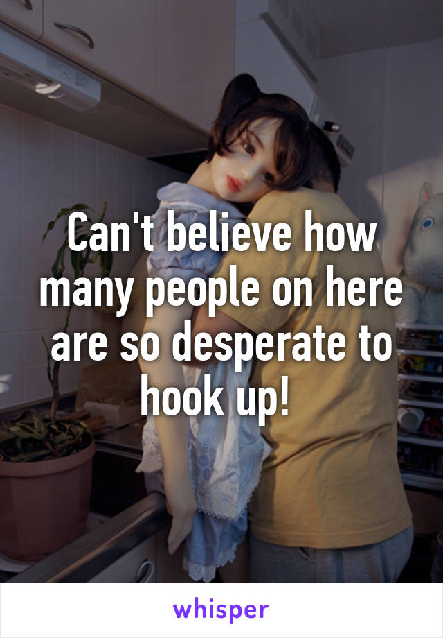 Can't believe how many people on here are so desperate to hook up! 