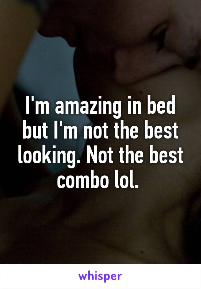 I'm amazing in bed but I'm not the best looking. Not the best combo lol. 