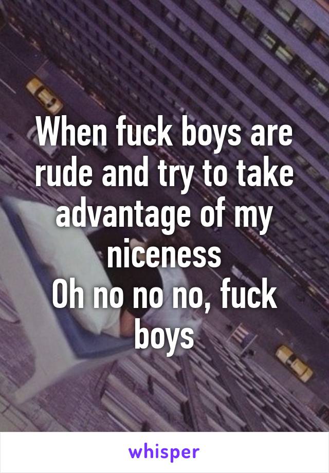 When fuck boys are rude and try to take advantage of my niceness
Oh no no no, fuck boys