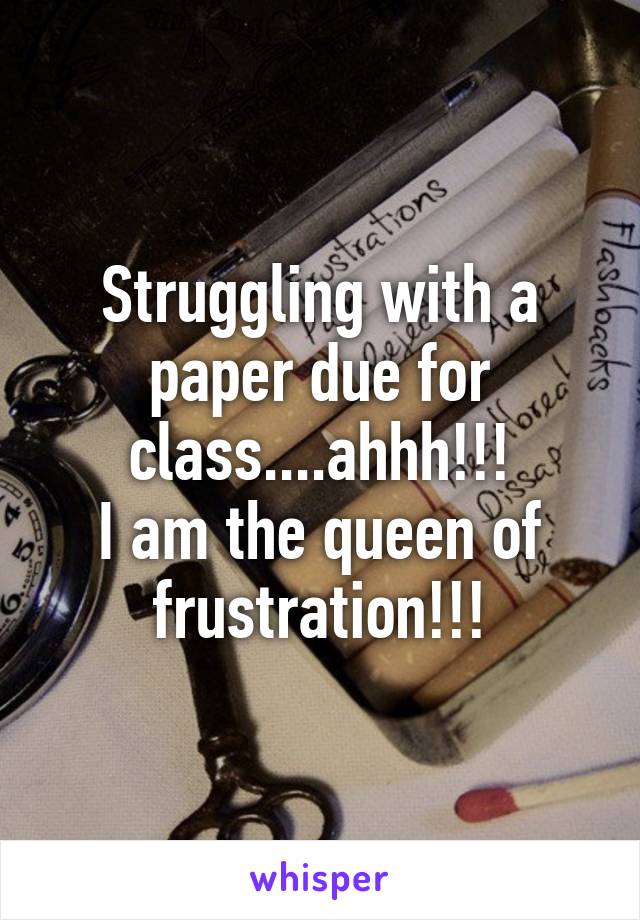 Struggling with a paper due for class....ahhh!!!
I am the queen of frustration!!!