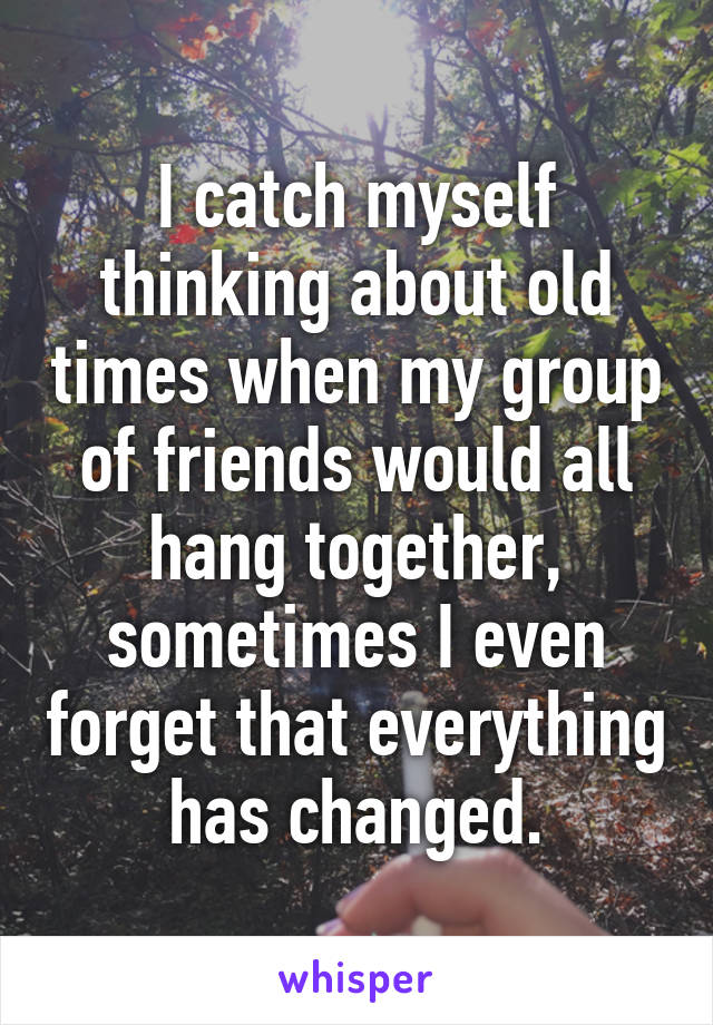 I catch myself thinking about old times when my group of friends would all hang together, sometimes I even forget that everything has changed.