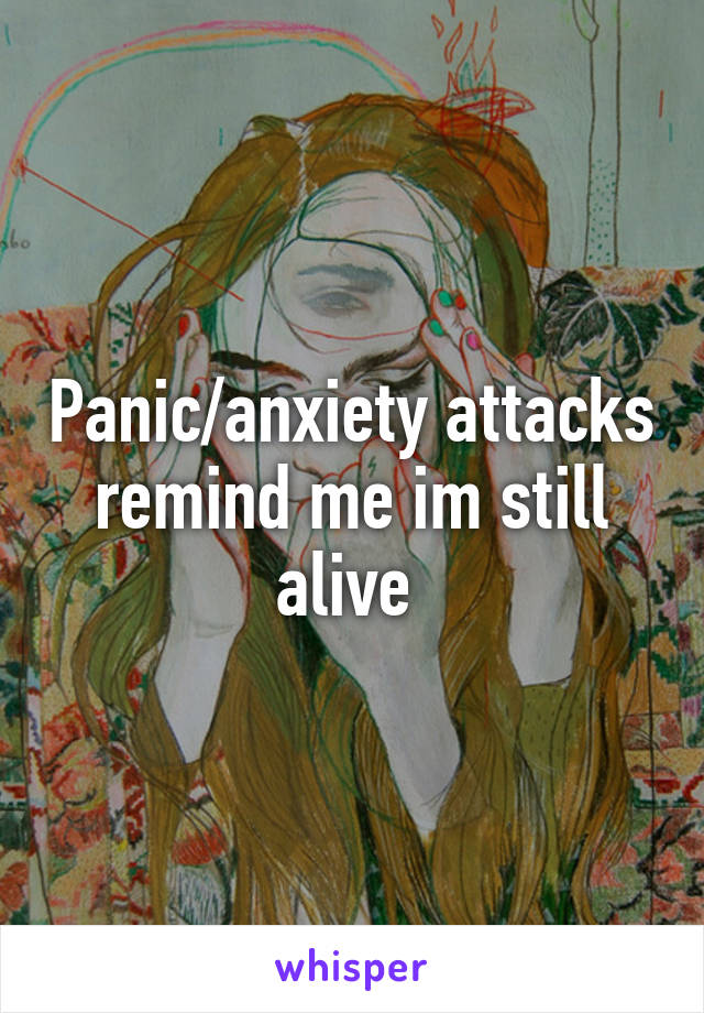 Panic/anxiety attacks remind me im still alive 