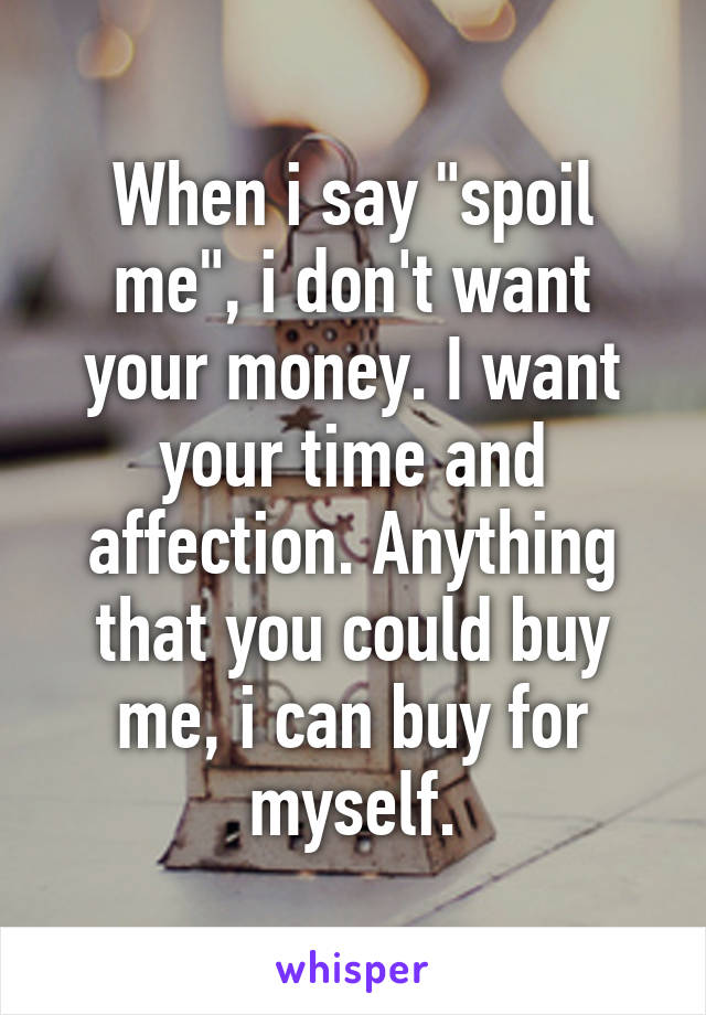 When i say "spoil me", i don't want your money. I want your time and affection. Anything that you could buy me, i can buy for myself.