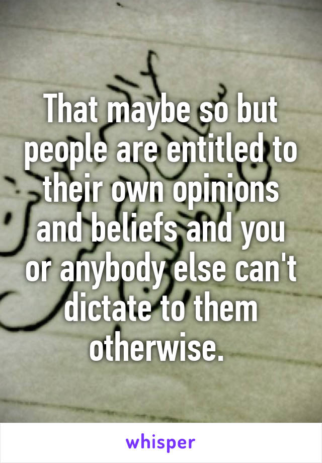 That maybe so but people are entitled to their own opinions and beliefs and you or anybody else can't dictate to them otherwise. 