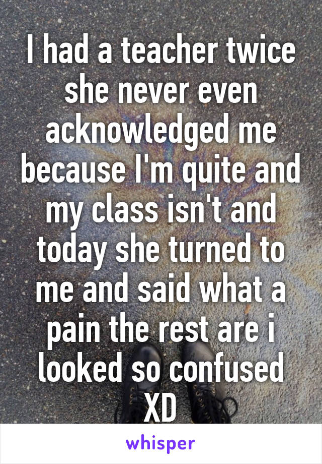 I had a teacher twice she never even acknowledged me because I'm quite and my class isn't and today she turned to me and said what a pain the rest are i looked so confused XD