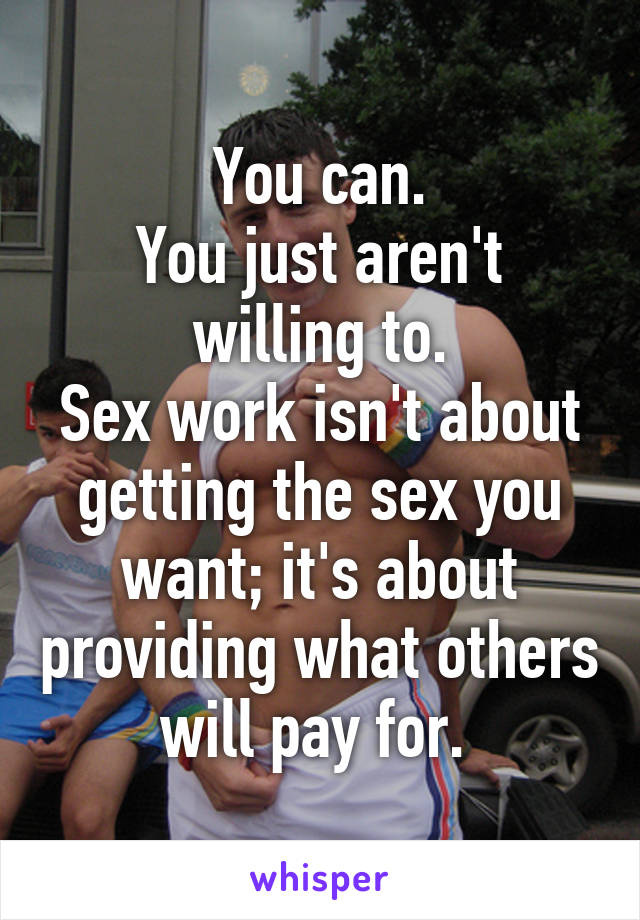 You can.
You just aren't willing to.
Sex work isn't about getting the sex you want; it's about providing what others will pay for. 