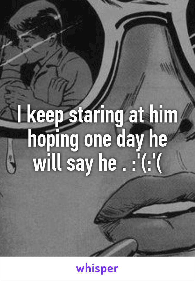 I keep staring at him hoping one day he will say he . :'(:'(