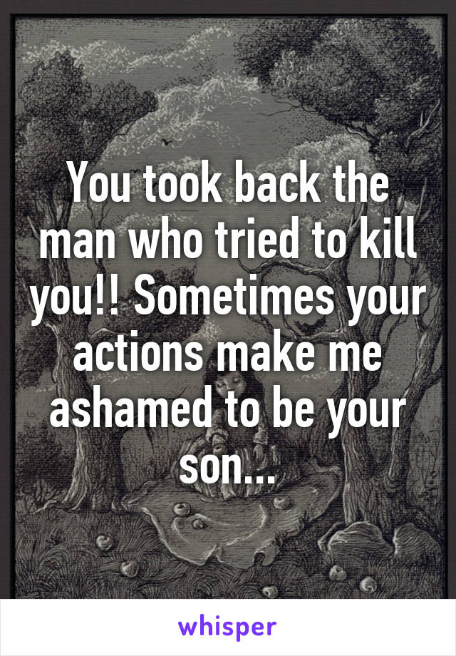 You took back the man who tried to kill you!! Sometimes your actions make me ashamed to be your son...