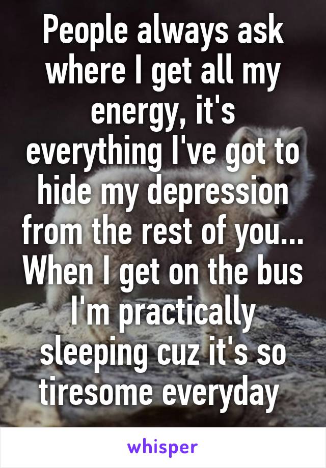 People always ask where I get all my energy, it's everything I've got to hide my depression from the rest of you... When I get on the bus I'm practically sleeping cuz it's so tiresome everyday 
