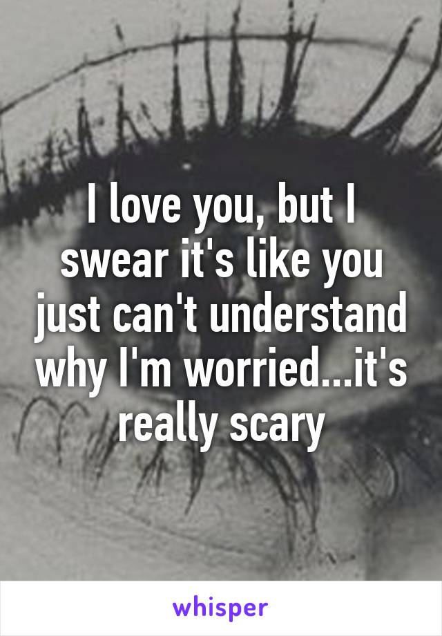 I love you, but I swear it's like you just can't understand why I'm worried...it's really scary