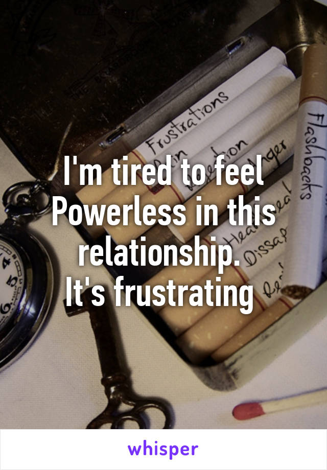 I'm tired to feel
Powerless in this relationship. 
It's frustrating 