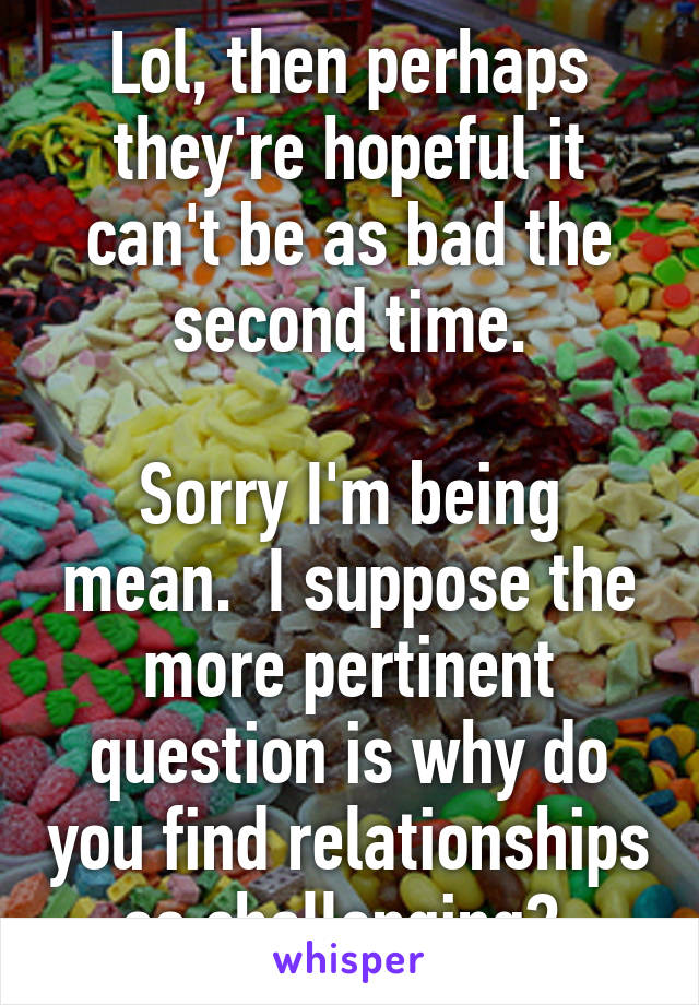 Lol, then perhaps they're hopeful it can't be as bad the second time.

Sorry I'm being mean.  I suppose the more pertinent question is why do you find relationships so challenging? 