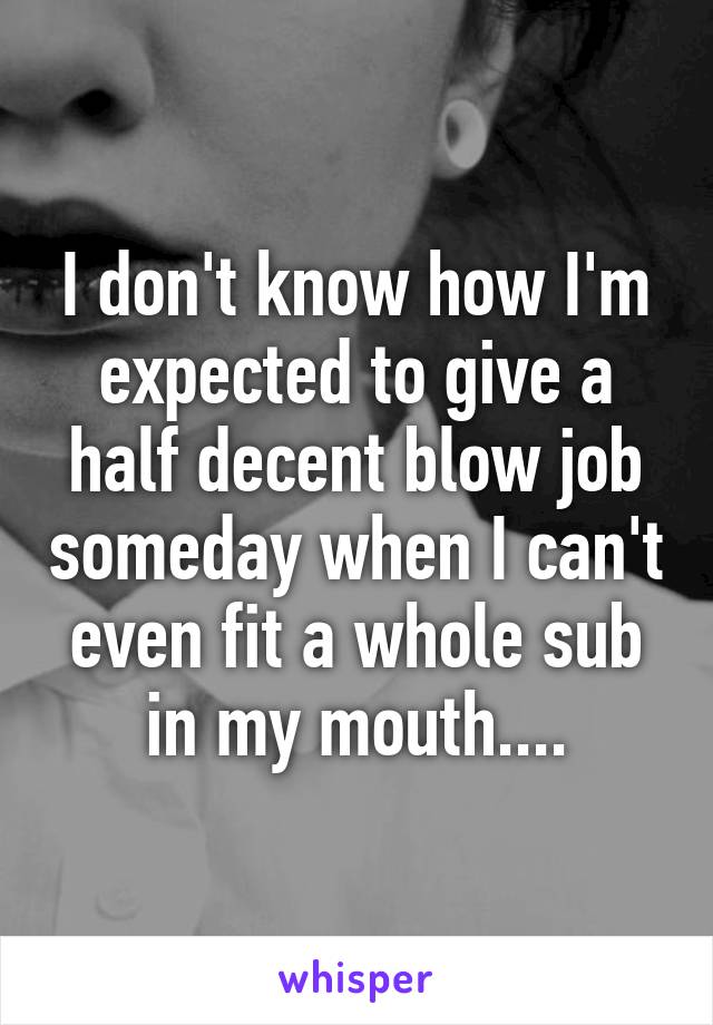 I don't know how I'm expected to give a half decent blow job someday when I can't even fit a whole sub in my mouth....