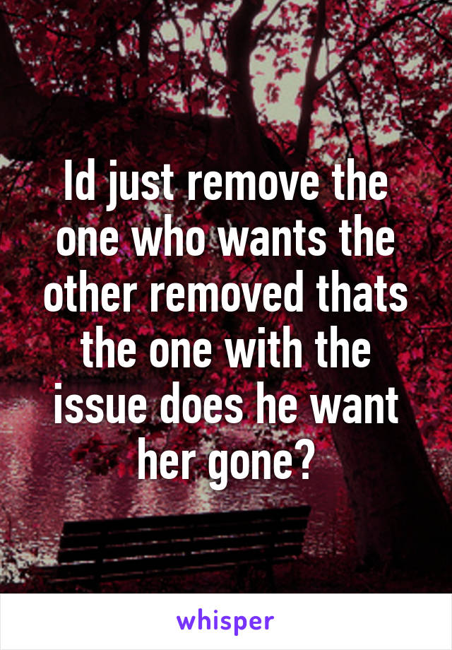 Id just remove the one who wants the other removed thats the one with the issue does he want her gone?
