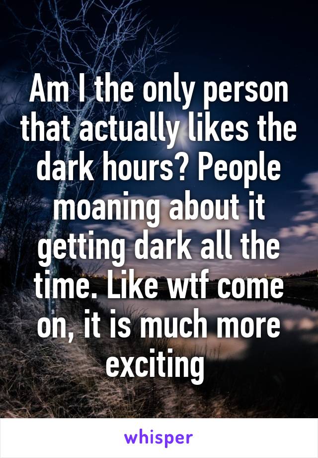 Am I the only person that actually likes the dark hours? People moaning about it getting dark all the time. Like wtf come on, it is much more exciting 