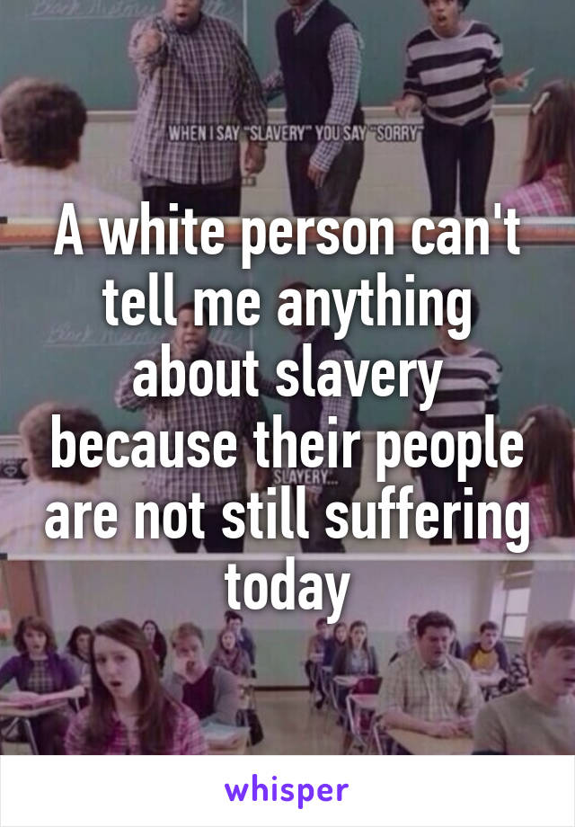 A white person can't tell me anything about slavery because their people are not still suffering today