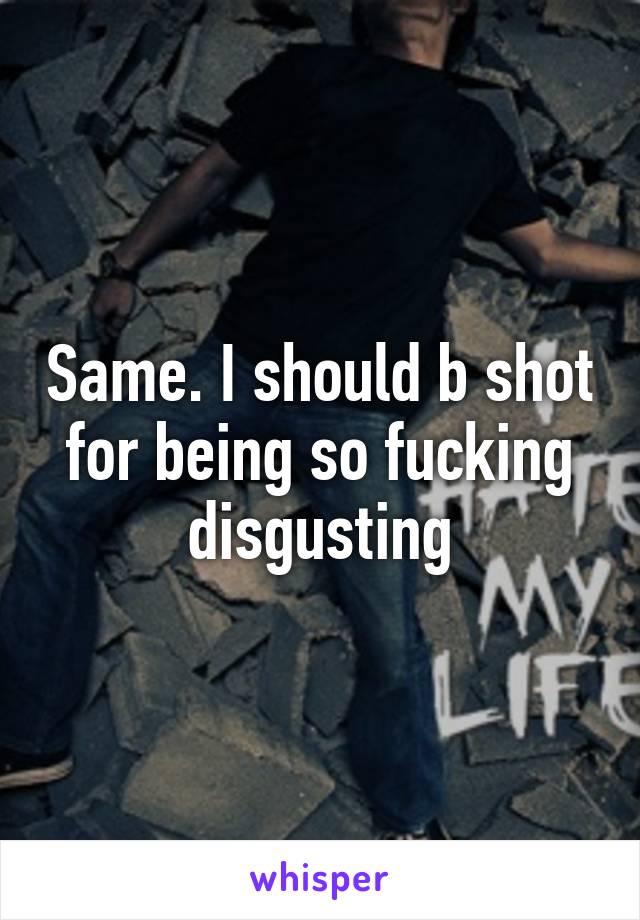 Same. I should b shot for being so fucking disgusting